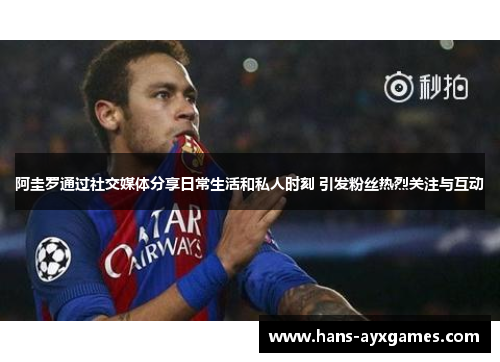 阿圭罗通过社交媒体分享日常生活和私人时刻 引发粉丝热烈关注与互动