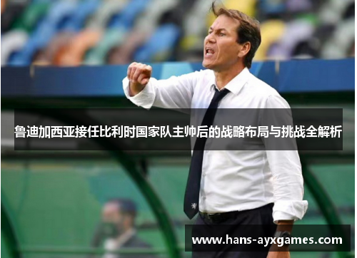 鲁迪加西亚接任比利时国家队主帅后的战略布局与挑战全解析 鲁迪加西亚接任比利时国家队主帅后的战略布局与挑战全解析