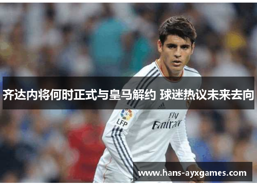 齐达内将何时正式与皇马解约 球迷热议未来去向 齐达内将何时正式与皇马解约 球迷热议未来去向