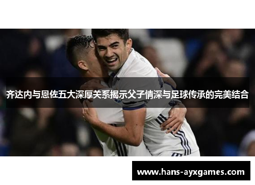 齐达内与恩佐五大深厚关系揭示父子情深与足球传承的完美结合 齐达内与恩佐五大深厚关系揭示父子情深与足球传承的完美结合