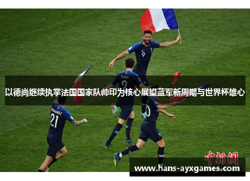 以德尚继续执掌法国国家队帅印为核心展望蓝军新周期与世界杯雄心