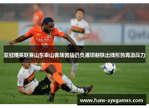 亚冠精英联赛山东泰山客场苦战仍负浦项制铁出线形势再添压力